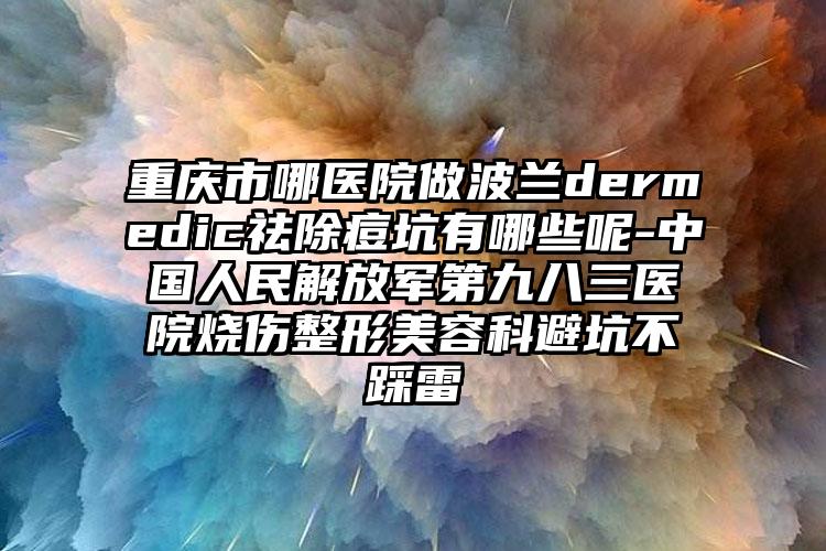 重庆市哪医院做波兰dermedic祛除痘坑有哪些呢-中国人民解放军第九八三医院烧伤整形美容科避坑不踩雷