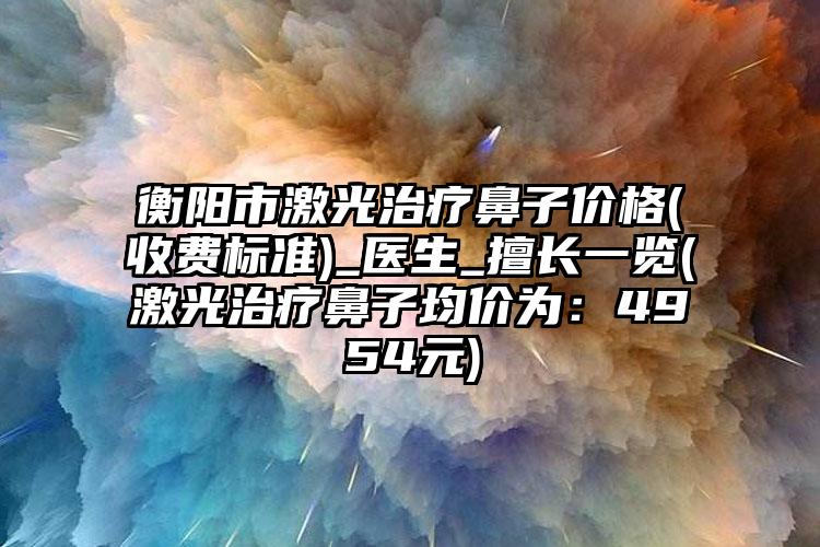 衡阳市激光治疗鼻子价格(收费标准)_医生_擅长一览(激光治疗鼻子均价为：4954元)