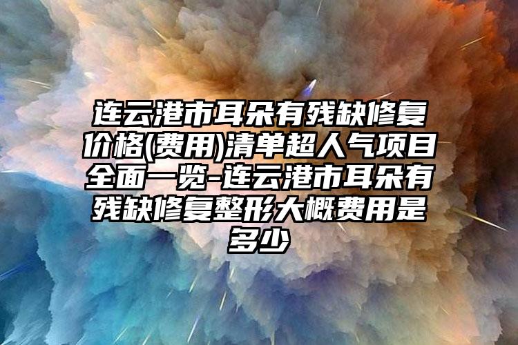 连云港市耳朵有残缺修复价格(费用)清单超人气项目全面一览-连云港市耳朵有残缺修复整形大概费用是多少