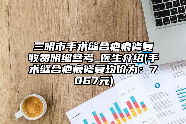 三明市手术缝合疤痕修复收费明细参考_医生介绍(手术缝合疤痕修复均价为：7067元)