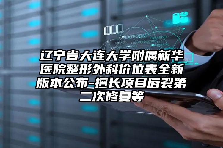 辽宁省大连大学附属新华医院整形外科价位表全新版本公布-擅长项目唇裂第二次修复等