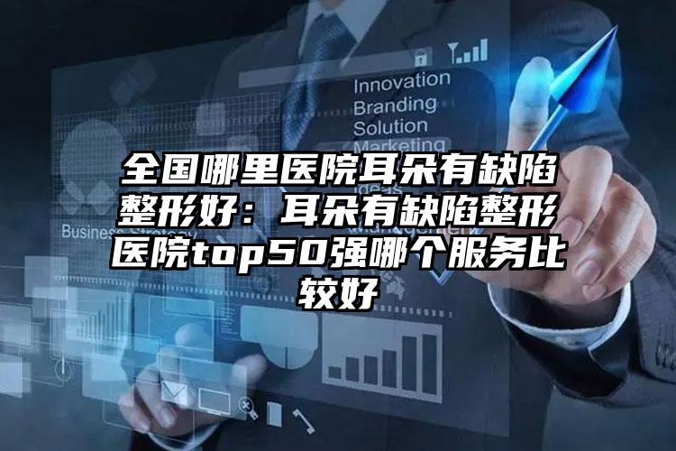 全国哪里医院耳朵有缺陷整形好：耳朵有缺陷整形医院top50强哪个服务比较好