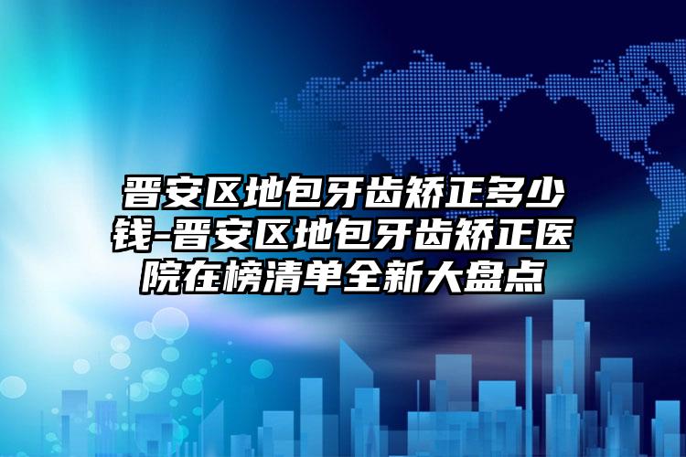 晋安区地包牙齿矫正多少钱-晋安区地包牙齿矫正医院在榜清单全新大盘点