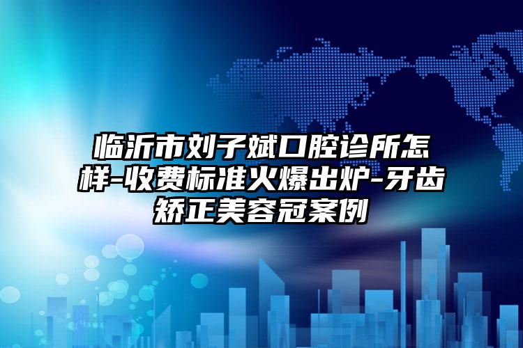 临沂市刘子斌口腔诊所怎样-收费标准火爆出炉-牙齿矫正美容冠案例