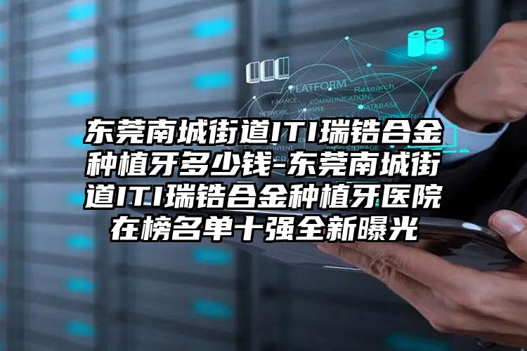 东莞南城街道ITI瑞锆合金种植牙多少钱-东莞南城街道ITI瑞锆合金种植牙医院在榜名单十强全新曝光