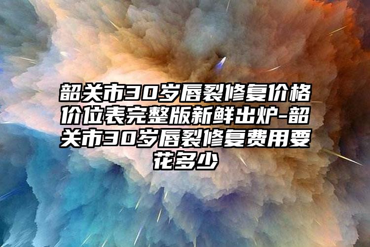 韶关市30岁唇裂修复价格价位表完整版新鲜出炉-韶关市30岁唇裂修复费用要花多少