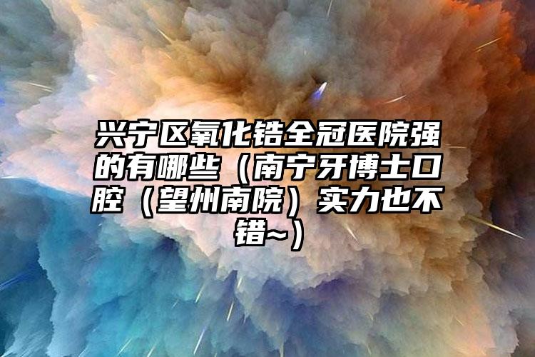 兴宁区氧化锆全冠医院强的有哪些（南宁牙博士口腔（望州南院）实力也不错~）