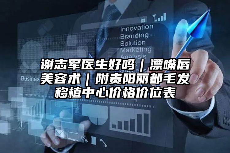 谢志军医生好吗｜漂嘴唇美容术｜附贵阳丽都毛发移植中心价格价位表