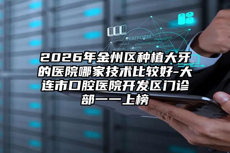 2026年金州区种植大牙的医院哪家技术比较好-大连市口腔医院开发区门诊部一一上榜