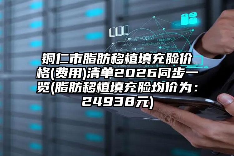 铜仁市脂肪移植填充脸价格(费用)清单2026同步一览(脂肪移植填充脸均价为：24938元)