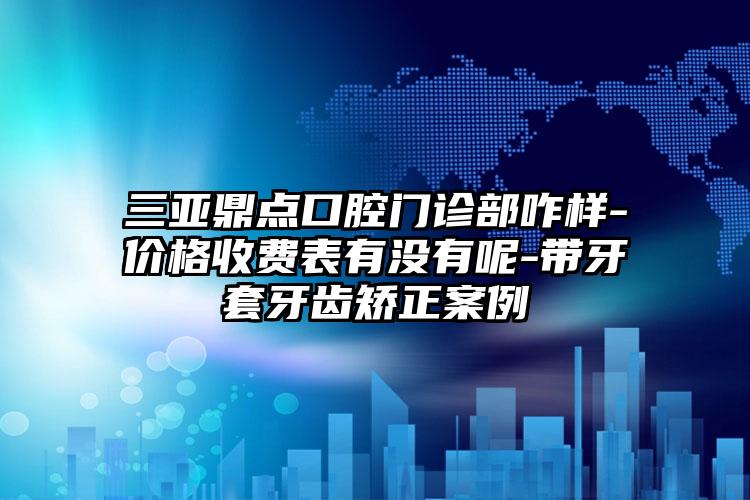 三亚鼎点口腔门诊部咋样-价格收费表有没有呢-带牙套牙齿矫正案例