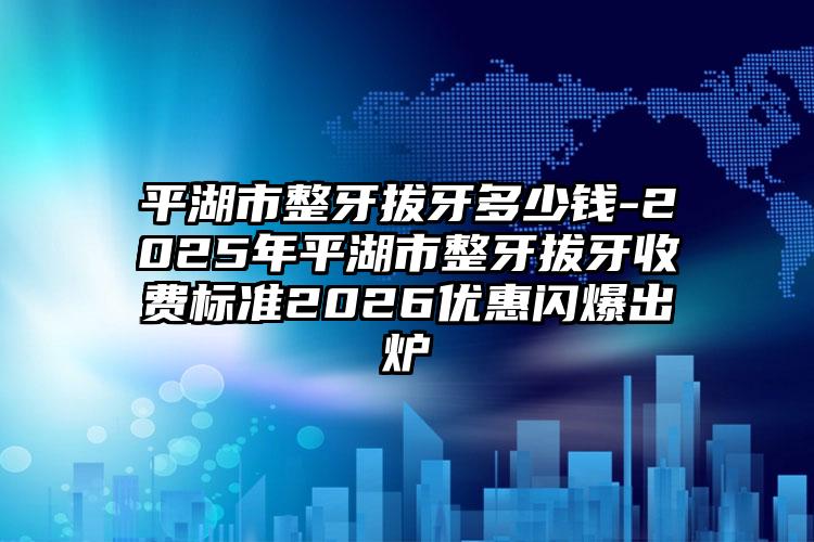 平湖市整牙拔牙多少钱-2025年平湖市整牙拔牙收费标准2026优惠闪爆出炉