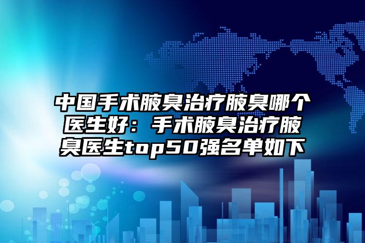 中国手术腋臭治疗腋臭哪个医生好：手术腋臭治疗腋臭医生top50强名单如下