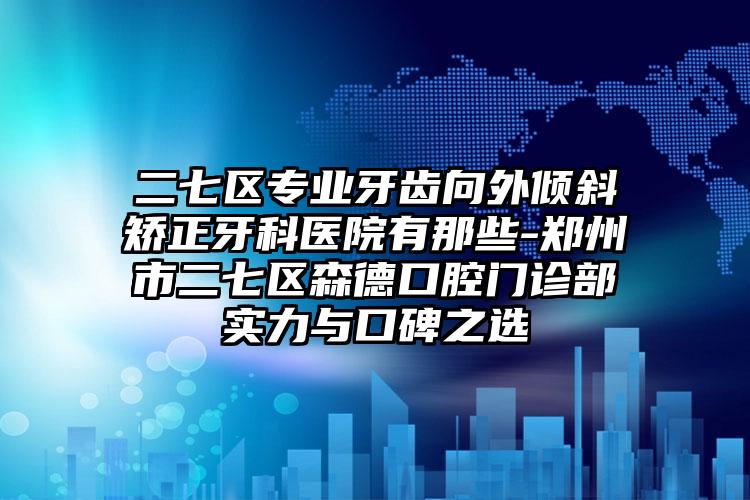 二七区专业牙齿向外倾斜矫正牙科医院有那些-郑州市二七区森德口腔门诊部实力与口碑之选