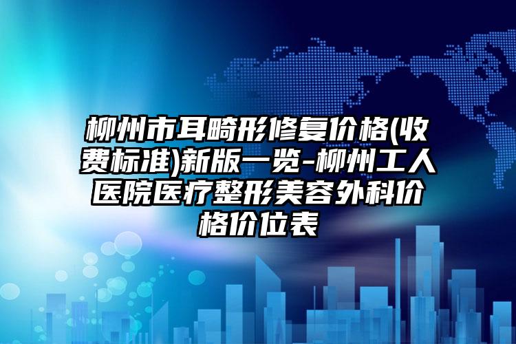 柳州市耳畸形修复价格(收费标准)新版一览-柳州工人医院医疗整形美容外科价格价位表