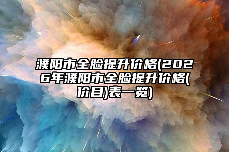 濮阳市全脸提升价格(2026年濮阳市全脸提升价格(价目)表一览)