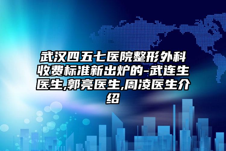 武汉四五七医院整形外科收费标准新出炉的-武连生医生,郭亮医生,周凌医生介绍
