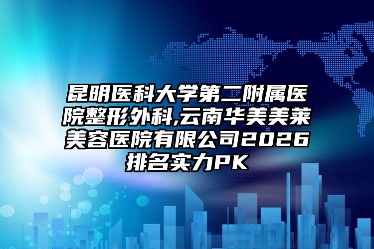昆明医科大学第二附属医院整形外科,云南华美美莱美容医院有限公司2026排名实力PK