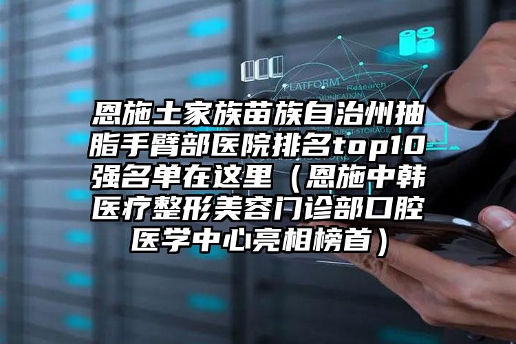 恩施土家族苗族自治州抽脂手臂部医院排名top10强名单在这里（恩施中韩医疗整形美容门诊部口腔医学中心亮相榜首）