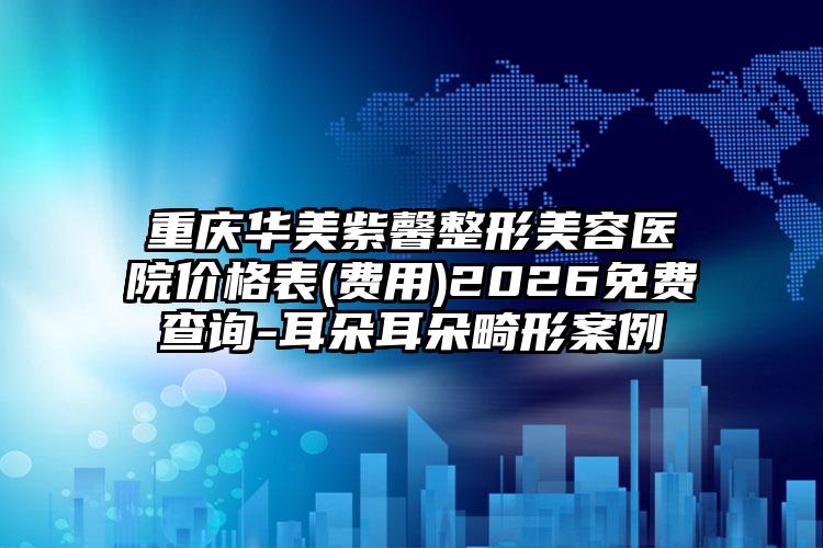 重庆华美紫馨整形美容医院价格表(费用)2026免费查询-耳朵耳朵畸形案例
