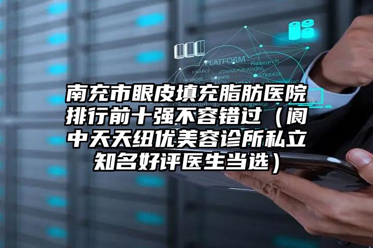南充市眼皮填充脂肪医院排行前十强不容错过（阆中天天纽优美容诊所私立知名好评医生当选）