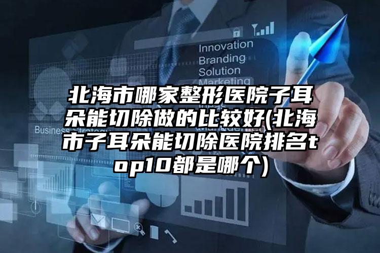 北海市哪家整形医院子耳朵能切除做的比较好(北海市子耳朵能切除医院排名top10都是哪个)