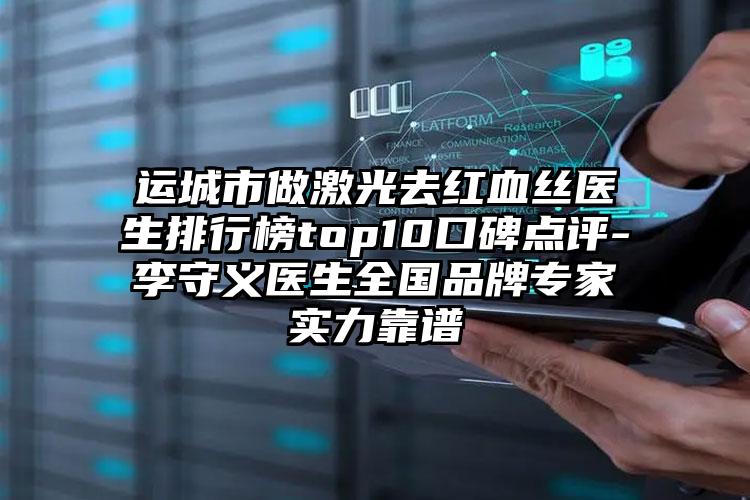 运城市做激光去红血丝医生排行榜top10口碑点评-李守义医生全国品牌专家实力靠谱