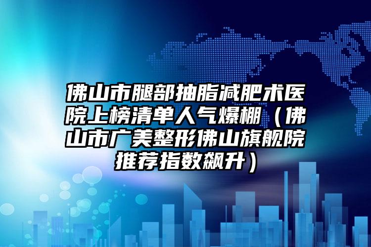 佛山市腿部抽脂减肥术医院上榜清单人气爆棚（佛山市广美整形佛山旗舰院推荐指数飙升）