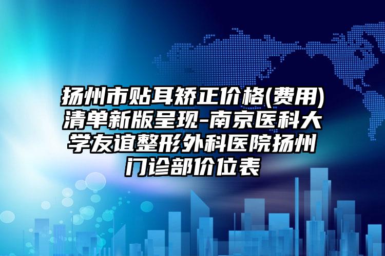扬州市贴耳矫正价格(费用)清单新版呈现-南京医科大学友谊整形外科医院扬州门诊部价位表