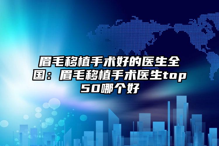 眉毛移植手术好的医生全国：眉毛移植手术医生top50哪个好