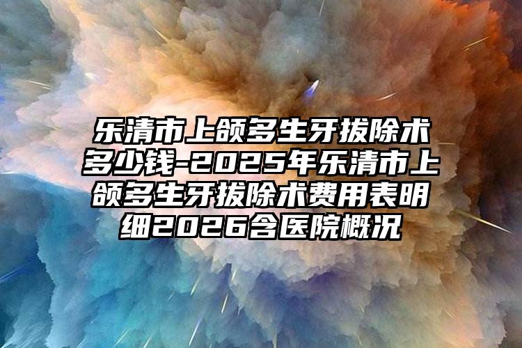 乐清市上颌多生牙拔除术多少钱-2025年乐清市上颌多生牙拔除术费用表明细2026含医院概况