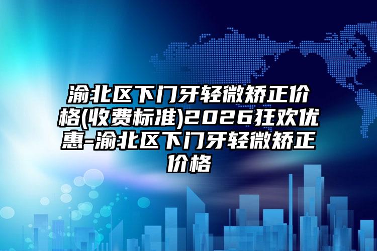 渝北区下门牙轻微矫正价格(收费标准)2026狂欢优惠-渝北区下门牙轻微矫正价格