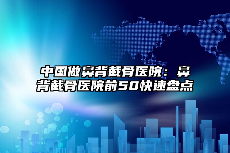 中国做鼻背截骨医院：鼻背截骨医院前50快速盘点