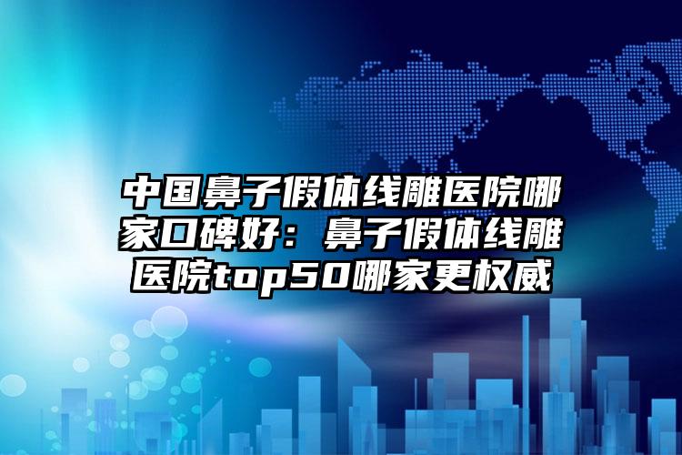 中国鼻子假体线雕医院哪家口碑好：鼻子假体线雕医院top50哪家更权威