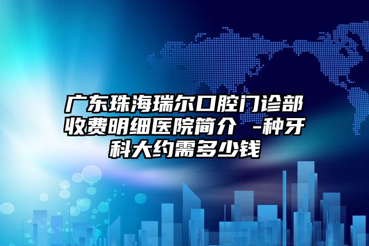 广东珠海瑞尔口腔门诊部收费明细医院简介 -种牙科大约需多少钱