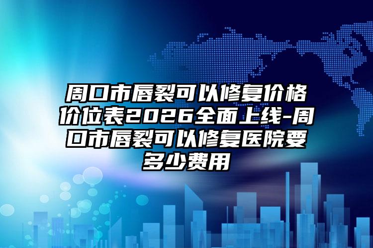 周口市唇裂可以修复价格价位表2026全面上线-周口市唇裂可以修复医院要多少费用