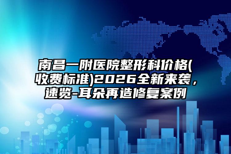 南昌一附医院整形科价格(收费标准)2026全新来袭，速览-耳朵再造修复案例