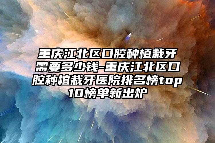 重庆江北区口腔种植栽牙需要多少钱-重庆江北区口腔种植栽牙医院排名榜top10榜单新出炉