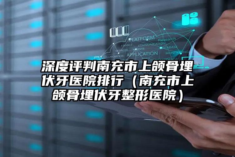 深度评判南充市上颌骨埋伏牙医院排行（南充市上颌骨埋伏牙整形医院）