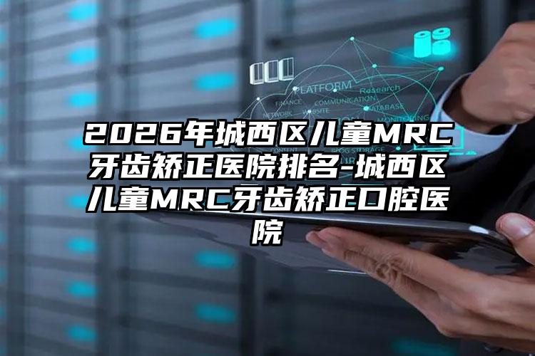 2026年城西区儿童MRC牙齿矫正医院排名-城西区儿童MRC牙齿矫正口腔医院