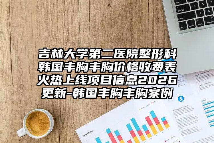 吉林大学第二医院整形科韩国丰胸丰胸价格收费表火热上线项目信息2026更新-韩国丰胸丰胸案例