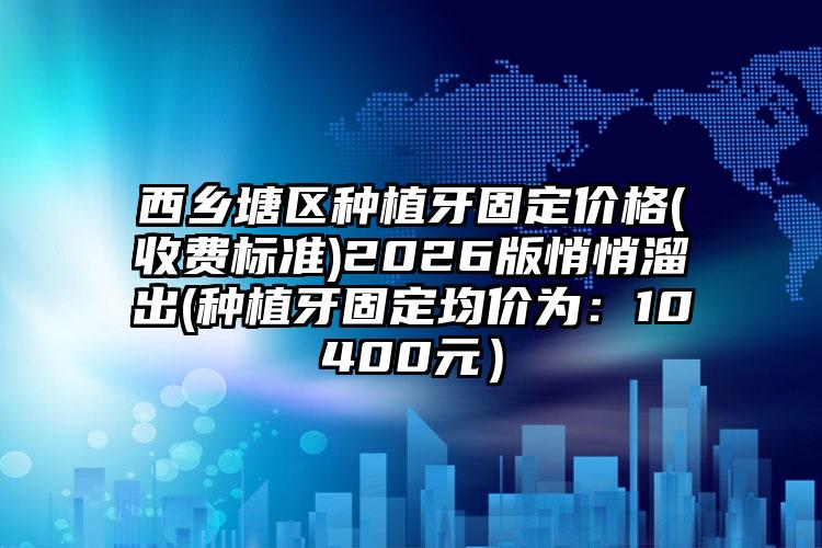 西乡塘区种植牙固定价格(收费标准)2026版悄悄溜出(种植牙固定均价为：10400元）