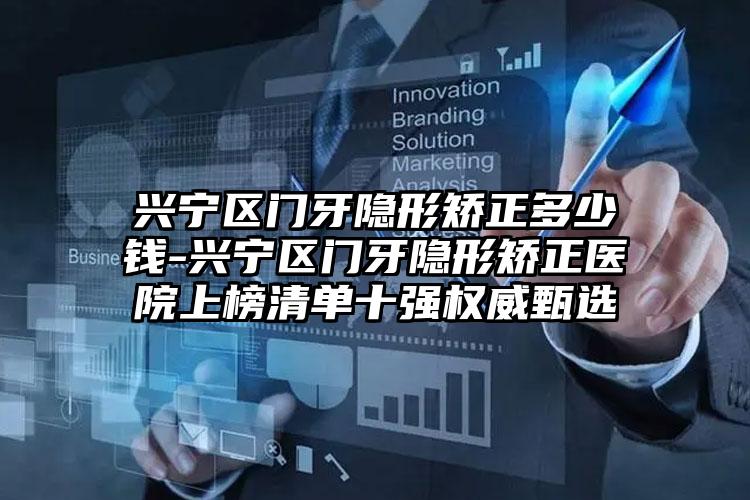 兴宁区门牙隐形矫正多少钱-兴宁区门牙隐形矫正医院上榜清单十强权威甄选