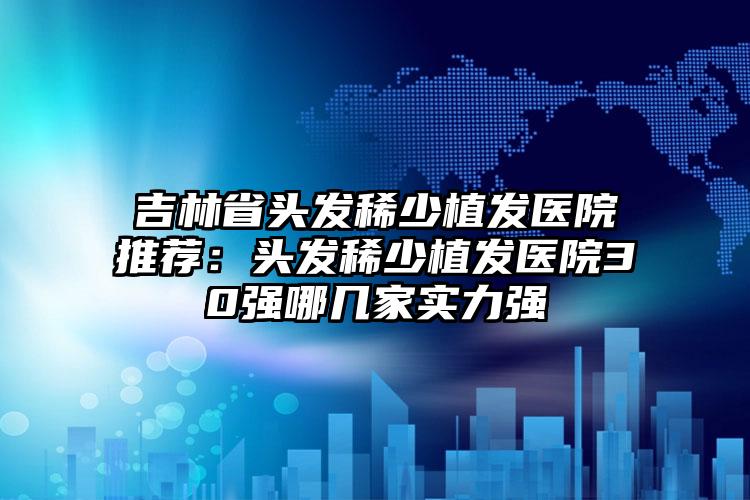 吉林省头发稀少植发医院推荐：头发稀少植发医院30强哪几家实力强