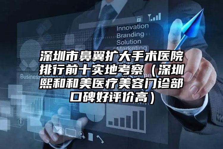深圳市鼻翼扩大手术医院排行前十实地考察（深圳熙和和美医疗美容门诊部口碑好评价高）