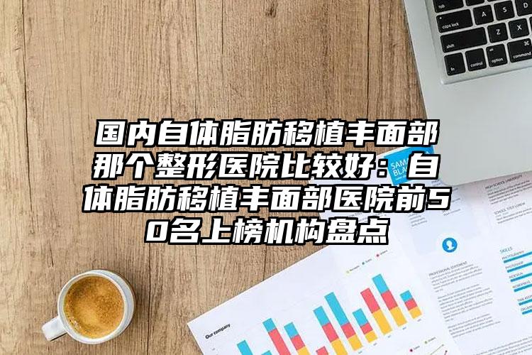 国内自体脂肪移植丰面部那个整形医院比较好：自体脂肪移植丰面部医院前50名上榜机构盘点