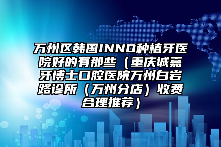 万州区韩国INNO种植牙医院好的有那些（重庆诚嘉牙博士口腔医院万州白岩路诊所（万州分店）收费合理推荐）