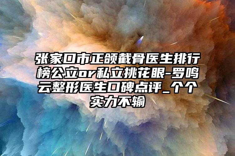 张家口市正颌截骨医生排行榜公立or私立挑花眼-罗鸣云整形医生口碑点评_个个实力不输