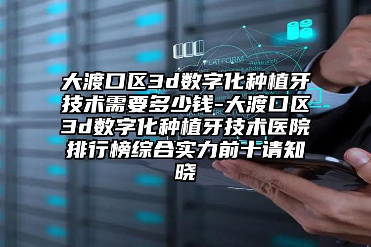 大渡口区3d数字化种植牙技术需要多少钱-大渡口区3d数字化种植牙技术医院排行榜综合实力前十请知晓