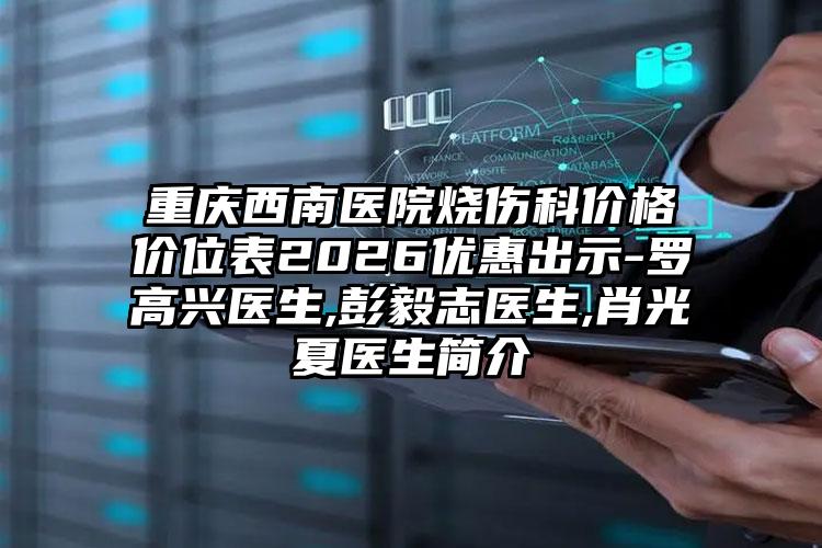 重庆西南医院烧伤科价格价位表2026优惠出示-罗高兴医生,彭毅志医生,肖光夏医生简介